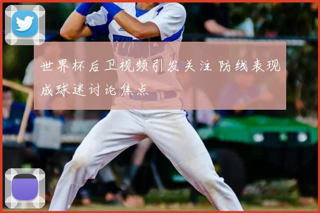 世界杯后卫视频引发关注 防线表现成球迷讨论焦点