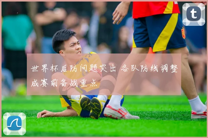 世界杯后防问题突出 各队防线调整成赛前备战重点