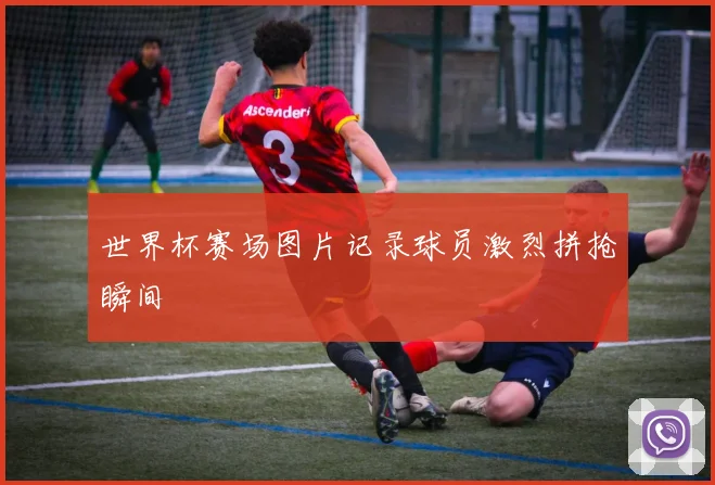 世界杯赛场图片记录球员激烈拼抢瞬间