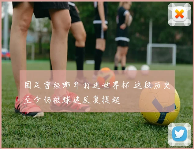 国足曾经哪年打进世界杯 这段历史至今仍被球迷反复提起