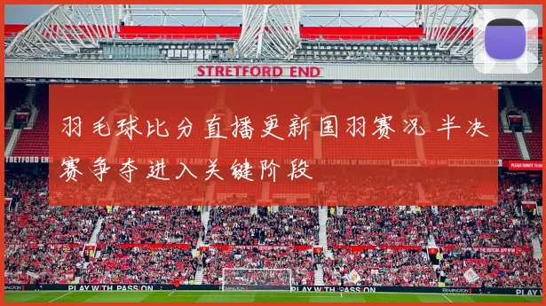 羽毛球比分直播更新国羽赛况 半决赛争夺进入关键阶段