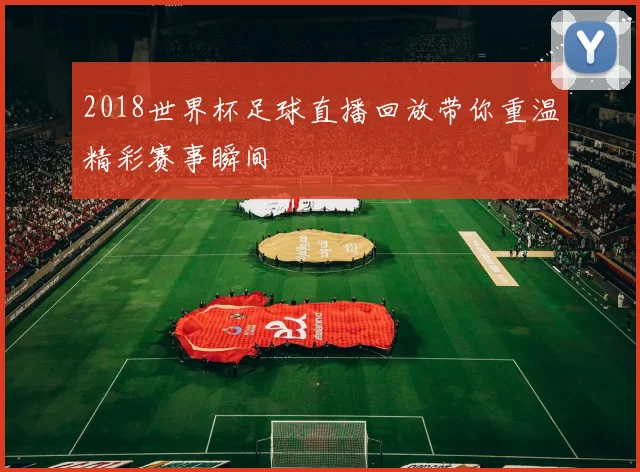 2018世界杯足球直播回放带你重温精彩赛事瞬间