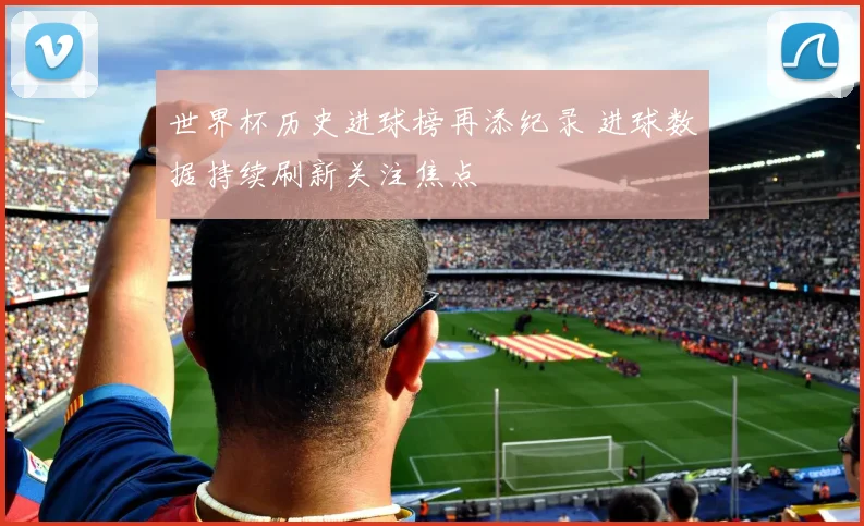 世界杯历史进球榜再添纪录 进球数据持续刷新关注焦点