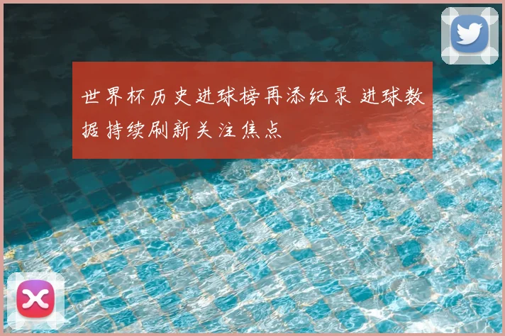 世界杯历史进球榜再添纪录 进球数据持续刷新关注焦点