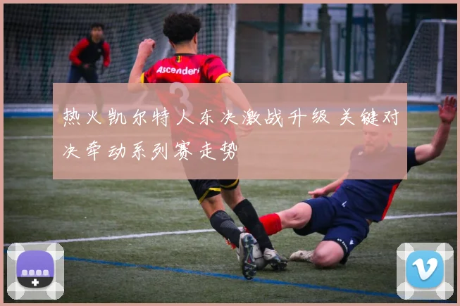 热火凯尔特人东决激战升级 关键对决牵动系列赛走势