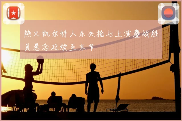 热火凯尔特人东决抢七上演鏖战胜负悬念延续至末节