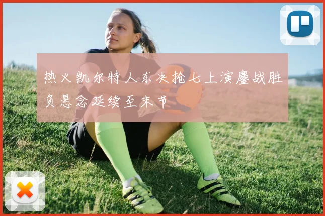 热火凯尔特人东决抢七上演鏖战胜负悬念延续至末节