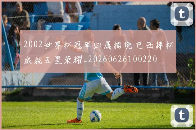 2002世界杯冠军归属揭晓 巴西捧杯成就五星荣耀_20260626100220