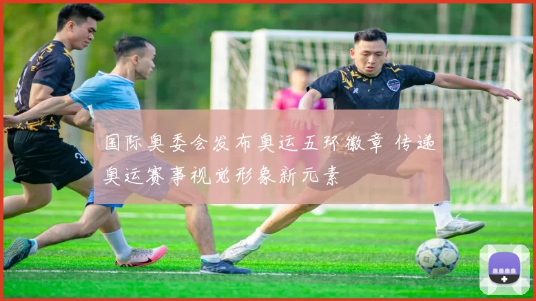 国际奥委会发布奥运五环徽章 传递奥运赛事视觉形象新元素
