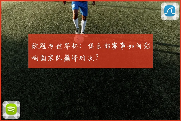 欧冠与世界杯：俱乐部赛事如何影响国家队巅峰对决？